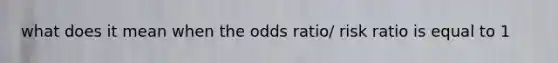 what does it mean when the odds ratio/ risk ratio is equal to 1