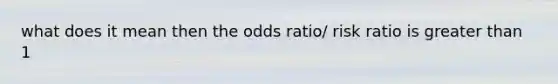 what does it mean then the odds ratio/ risk ratio is greater than 1