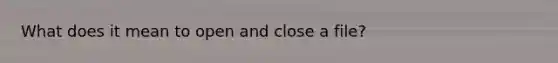 What does it mean to open and close a file?