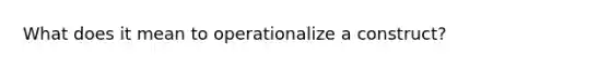 What does it mean to operationalize a construct?