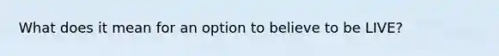 What does it mean for an option to believe to be LIVE?