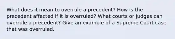 What does it mean to overrule a precedent? How is the precedent affected if it is overruled? What courts or judges can overrule a precedent? Give an example of a Supreme Court case that was overruled.