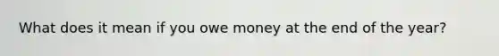 What does it mean if you owe money at the end of the year?