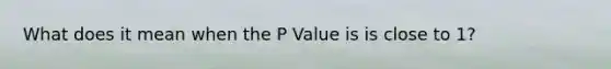 What does it mean when the P Value is is close to 1?