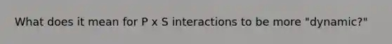 What does it mean for P x S interactions to be more "dynamic?"