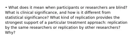 • What does it mean when participants or researchers are blind? What is clinical significance, and how is it different from statistical significance? What kind of replication provides the strongest support of a particular treatment approach: replication by the same researchers or replication by other researchers? Why?