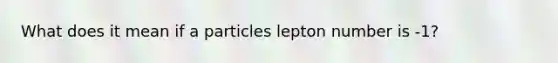 What does it mean if a particles lepton number is -1?