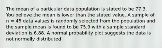 The mean of a particular data population is stated to be 77.3. You believe the mean is lower than the stated value. A sample of n = 45 data values is randomly selected from the population and the sample mean is found to be 75.9 with a sample standard deviation is 6.88. A normal probability plot suggests the data is not normally distributed