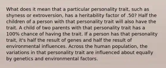 What does it mean that a particular personality trait, such as shyness or extroversion, has a heritability factor of .50? Half the children of a person with that personality trait will also have the trait. A child of two parents with that personality trait has a 100% chance of having the trait. If a person has that personality trait, it's half the result of genes and half the result of environmental influences. Across the human population, the variations in that personality trait are influenced about equally by genetics and environmental factors.