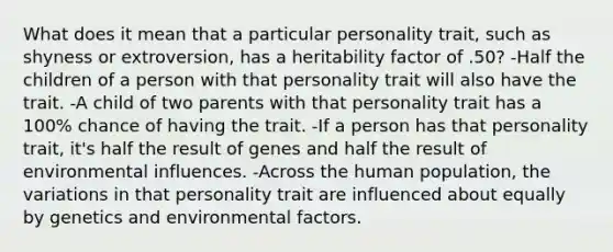 What does it mean that a particular personality trait, such as shyness or extroversion, has a heritability factor of .50? -Half the children of a person with that personality trait will also have the trait. -A child of two parents with that personality trait has a 100% chance of having the trait. -If a person has that personality trait, it's half the result of genes and half the result of environmental influences. -Across the human population, the variations in that personality trait are influenced about equally by genetics and environmental factors.