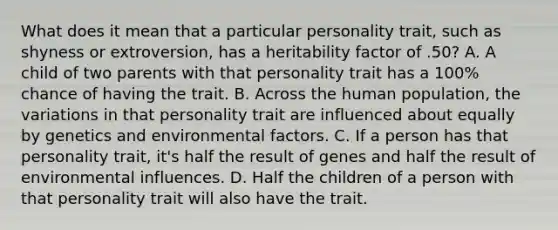 What does it mean that a particular personality trait, such as shyness or extroversion, has a heritability factor of .50? A. A child of two parents with that personality trait has a 100% chance of having the trait. B. Across the human population, the variations in that personality trait are influenced about equally by genetics and environmental factors. C. If a person has that personality trait, it's half the result of genes and half the result of environmental influences. D. Half the children of a person with that personality trait will also have the trait.