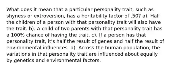 What does it mean that a particular personality trait, such as shyness or extroversion, has a heritability factor of .50? a). Half the children of a person with that personality trait will also have the trait. b). A child of two parents with that personality trait has a 100% chance of having the trait. c). If a person has that personality trait, it's half the result of genes and half the result of environmental influences. d). Across the human population, the variations in that personality trait are influenced about equally by genetics and environmental factors.