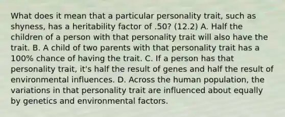 What does it mean that a particular personality trait, such as shyness, has a heritability factor of .50? (12.2) A. Half the children of a person with that personality trait will also have the trait. B. A child of two parents with that personality trait has a 100% chance of having the trait. C. If a person has that personality trait, it's half the result of genes and half the result of environmental influences. D. Across the human population, the variations in that personality trait are influenced about equally by genetics and environmental factors.