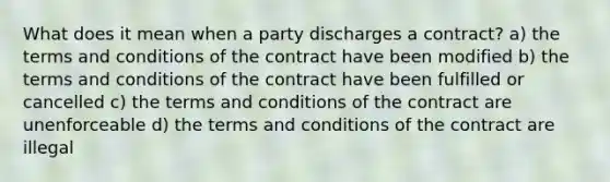 What does it mean when a party discharges a contract? a) the terms and conditions of the contract have been modified b) the terms and conditions of the contract have been fulfilled or cancelled c) the terms and conditions of the contract are unenforceable d) the terms and conditions of the contract are illegal