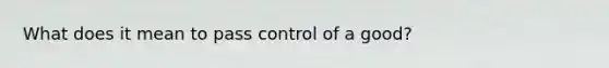 What does it mean to pass control of a good?