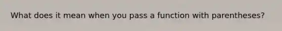 What does it mean when you pass a function with parentheses?