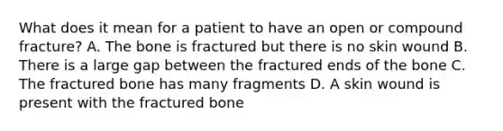 What does it mean for a patient to have an open or compound fracture? A. The bone is fractured but there is no skin wound B. There is a large gap between the fractured ends of the bone C. The fractured bone has many fragments D. A skin wound is present with the fractured bone