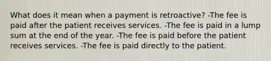 What does it mean when a payment is retroactive? -The fee is paid after the patient receives services. -The fee is paid in a lump sum at the end of the year. -The fee is paid before the patient receives services. -The fee is paid directly to the patient.