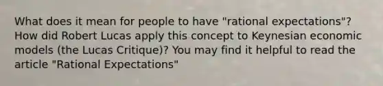 What does it mean for people to have "rational expectations"? How did Robert Lucas apply this concept to Keynesian economic models (the <a href='https://www.questionai.com/knowledge/kdRcAqXBhr-lucas-critique' class='anchor-knowledge'>lucas critique</a>)? You may find it helpful to read the article "Rational Expectations"