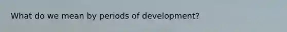 What do we mean by periods of development?