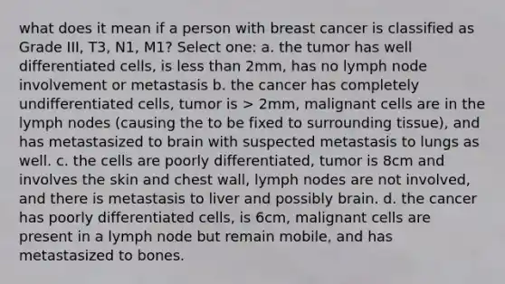 what does it mean if a person with breast cancer is classified as Grade III, T3, N1, M1? Select one: a. the tumor has well differentiated cells, is less than 2mm, has no lymph node involvement or metastasis b. the cancer has completely undifferentiated cells, tumor is > 2mm, malignant cells are in the lymph nodes (causing the to be fixed to surrounding tissue), and has metastasized to brain with suspected metastasis to lungs as well. c. the cells are poorly differentiated, tumor is 8cm and involves the skin and chest wall, lymph nodes are not involved, and there is metastasis to liver and possibly brain. d. the cancer has poorly differentiated cells, is 6cm, malignant cells are present in a lymph node but remain mobile, and has metastasized to bones.