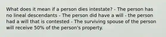 What does it mean if a person dies intestate? - The person has no lineal descendants - The person did have a will - the person had a will that is contested - The surviving spouse of the person will receive 50% of the person's property.