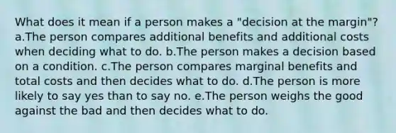 What does it mean if a person makes a "decision at the margin"? a.The person compares additional benefits and additional costs when deciding what to do. b.The person makes a decision based on a condition. c.The person compares marginal benefits and total costs and then decides what to do. d.The person is more likely to say yes than to say no. e.The person weighs the good against the bad and then decides what to do.