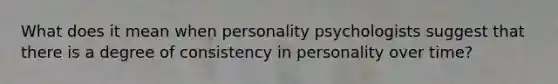 What does it mean when personality psychologists suggest that there is a degree of consistency in personality over time?