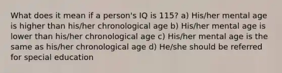 What does it mean if a person's IQ is 115? a) His/her mental age is higher than his/her chronological age b) His/her mental age is lower than his/her chronological age c) His/her mental age is the same as his/her chronological age d) He/she should be referred for special education