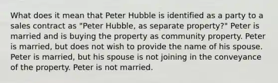 What does it mean that Peter Hubble is identified as a party to a sales contract as "Peter Hubble, as separate property?" Peter is married and is buying the property as community property. Peter is married, but does not wish to provide the name of his spouse. Peter is married, but his spouse is not joining in the conveyance of the property. Peter is not married.