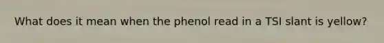 What does it mean when the phenol read in a TSI slant is yellow?