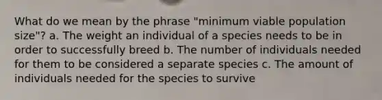 What do we mean by the phrase "minimum viable population size"? a. The weight an individual of a species needs to be in order to successfully breed b. The number of individuals needed for them to be considered a separate species c. The amount of individuals needed for the species to survive