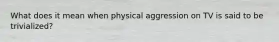 What does it mean when physical aggression on TV is said to be trivialized?