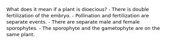 What does it mean if a plant is dioecious? - There is double fertilization of the embryo. - Pollination and fertilization are separate events. - There are separate male and female sporophytes. - The sporophyte and the gametophyte are on the same plant.