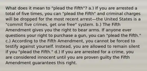 What does it mean to "plead the Fifth"? a.) If you are arrested a total of five times, you can "plead the Fifth" and criminal charges will be dropped for the most recent arrest—the United States is a "commit five crimes, get one free" system. b.) The Fifth Amendment gives you the <a href='https://www.questionai.com/knowledge/kKaaEeOreB-right-to-bear-arms' class='anchor-knowledge'>right to bear arms</a>. If anyone ever questions your right to purchase a gun, you can "plead the Fifth." c.) According to the Fifth Amendment, you cannot be forced to testify against yourself. Instead, you are allowed to remain silent if you "plead the Fifth." d.) If you are arrested for a crime, you are considered innocent until you are proven guilty the Fifth Amendment guarantees this right.