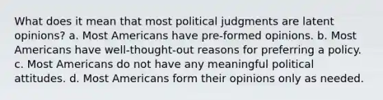 What does it mean that most political judgments are latent opinions? a. Most Americans have pre-formed opinions. b. Most Americans have well-thought-out reasons for preferring a policy. c. Most Americans do not have any meaningful political attitudes. d. Most Americans form their opinions only as needed.