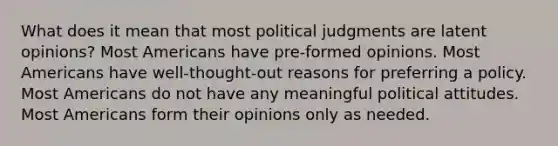 What does it mean that most political judgments are latent opinions? Most Americans have pre-formed opinions. Most Americans have well-thought-out reasons for preferring a policy. Most Americans do not have any meaningful political attitudes. Most Americans form their opinions only as needed.