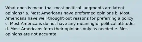 What does is mean that most political judgments are latent opinions? a. Most Americans have preformed opinions b. Most Americans have well-thought-out reasons for preferring a policy c. Most Americans do not have any meaningful political attitudes d. Most Americans form their opinions only as needed e. Most opinions are not accurate