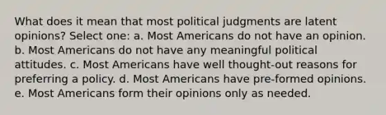 What does it mean that most political judgments are latent opinions? Select one: a. Most Americans do not have an opinion. b. Most Americans do not have any meaningful political attitudes. c. Most Americans have well thought-out reasons for preferring a policy. d. Most Americans have pre-formed opinions. e. Most Americans form their opinions only as needed.