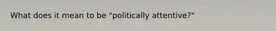 What does it mean to be "politically attentive?"