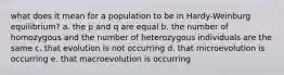 what does it mean for a population to be in Hardy-Weinburg equilibrium? a. the p and q are equal b. the number of homozygous and the number of heterozygous individuals are the same c. that evolution is not occurring d. that microevolution is occurring e. that macroevolution is occurring