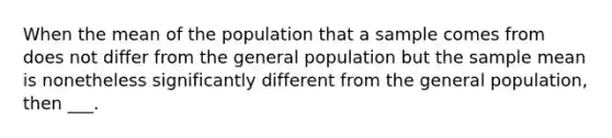 When the mean of the population that a sample comes from does not differ from the general population but the sample mean is nonetheless significantly different from the general population, then ___.