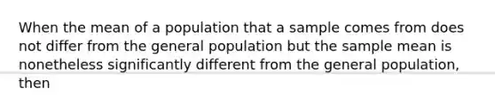 When the mean of a population that a sample comes from does not differ from the general population but the sample mean is nonetheless significantly different from the general population, then