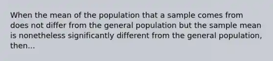 When the mean of the population that a sample comes from does not differ from the general population but the sample mean is nonetheless significantly different from the general population, then...