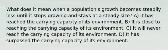 What does it mean when a population's growth becomes steadily less until it stops growing and stays at a steady size? A) It has reached the carrying capacity of its environment. B) It is close to reaching the carrying capacity of its environment. C) It will never reach the carrying capacity of its environment. D) It has surpassed the carrying capacity of its environment.