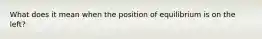 What does it mean when the position of equilibrium is on the left?