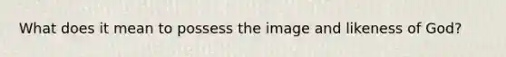 What does it mean to possess the image and likeness of God?