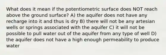 What does it mean if the potentiometric surface does NOT reach above the ground surface? A) the aquifer does not have any recharge into it and thus is dry B) there will not be any artesian wells or springs associated with the aquifer C) it will not be possible to pull water out of the aquifer from any type of well D) the aquifer does not have a high enough permeability to produce water