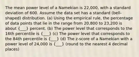 The mean power level of a Namekian is 22,000, with a standard deviation of 600. Assume the data set has a standard (bell-shaped) distribution. (a) Using the empirical rule, the percentage of data points that lie in the range from 20,800 to 23,200 is about (___) percent. (b) The power level that corresponds to the 16th percentile is (___) (c) The power level that corresponds to the 84th percentile is (___) (d) The z-score of a Namekian with a power level of 24,000 is (___) (round to the nearest 4 decimal places)