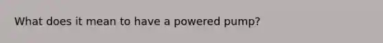 What does it mean to have a powered pump?